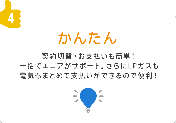 4.かんたん 契約切替・お支払いも簡単 一括でエコアがサポートさらにLPガスも電気もまとめて支払いができるので便利！