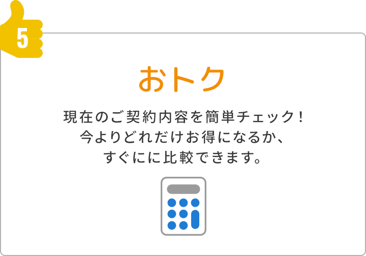 5.おトク 現在のご契約内容を簡単チェック！今よりどれだけお得になるか、すぐにに比較できます。