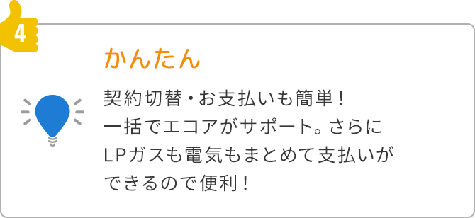 4.かんたん 契約切替・お支払いも簡単 一括でエコアがサポートさらにLPガスも電気もまとめて支払いができるので便利！