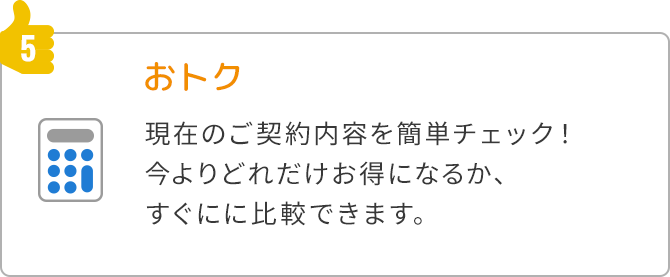 5.おトク 現在のご契約内容を簡単チェック！今よりどれだけお得になるか、すぐにに比較できます。