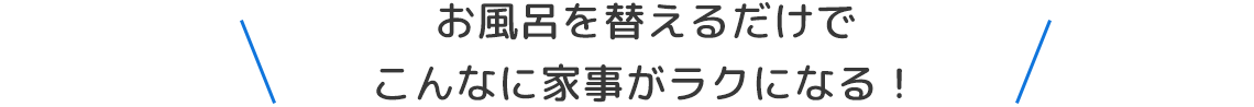 お風呂を替えるだけでこんなに家事がラクになる！