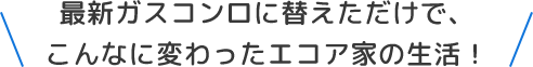 最新ガスコンロに替えただけで、こんなに変わったエコア家の生活！