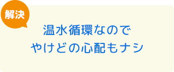 温水循環なのでやけどの心配もナシ