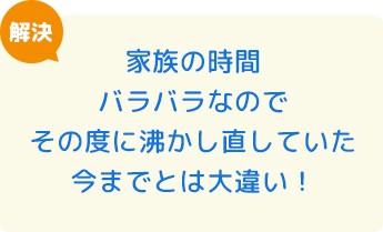 家族の時間バラバラなのでその度に沸かし直していた今までとは大違い！