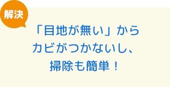「目地が無い」からカビがつかないし、掃除も簡単！