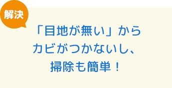 「目地が無い」からカビがつかないし、掃除も簡単！