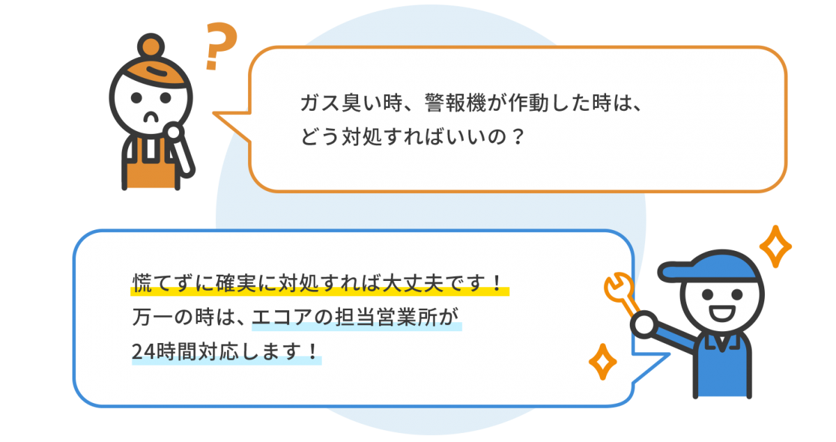 女性「ガス臭い時、警報機が作動した時は どう対処すればいいの？」スタッフ「慌てずに確実に対処すれば大丈夫です！ 万一の時は、エコアの担当営業所が24時間対応します！」