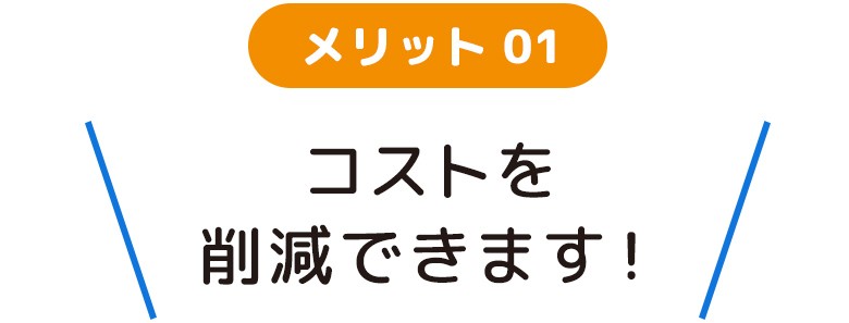 メリット01 コストを削減できます！