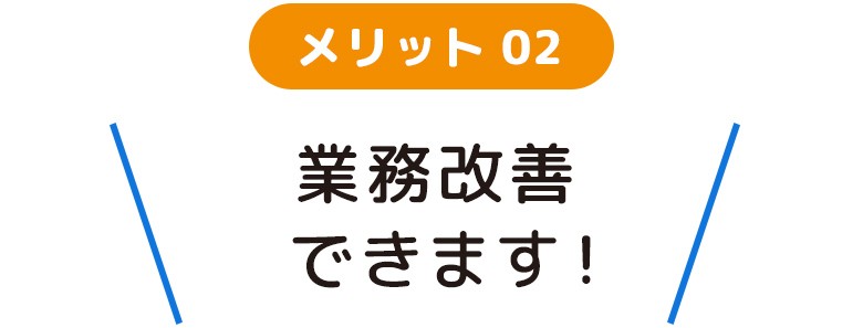 メリット02 業務改善できます！