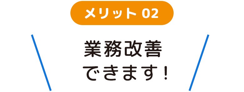 メリット02 業務改善できます！