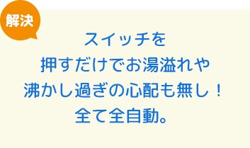 スイッチを押すだけでお湯溢れや沸かし過ぎの心配も無し！全て全自動。