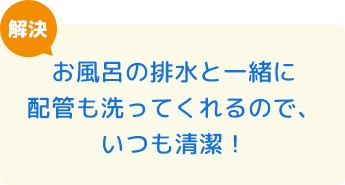 お風呂の排水と一緒に配管も洗ってくれるので、いつも清潔！