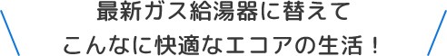 最新ガス給湯器に替えてこんなに快適なエコアの生活！